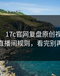 这两天： 17c官网复盘原创视频： 有点狠的直播间规则，看完别再说不会