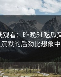 51网在线观看：昨晚51吃瓜又起风了，这次沉默的后劲比想象中更大