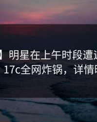 【紧急】明星在上午时段遭遇真相 动情，17c全网炸锅，详情曝光