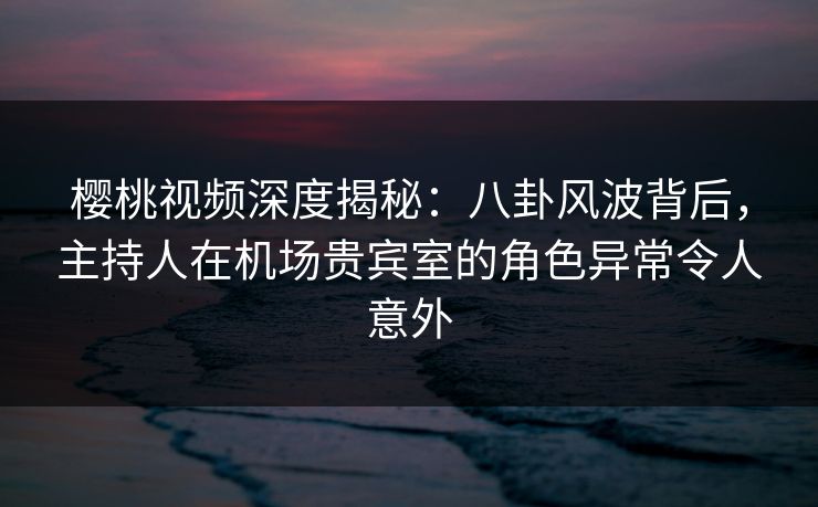 樱桃视频深度揭秘：八卦风波背后，主持人在机场贵宾室的角色异常令人意外