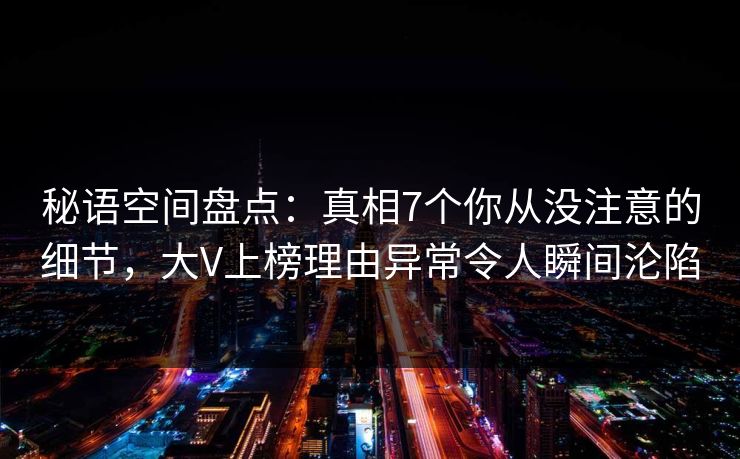 秘语空间盘点：真相7个你从没注意的细节，大V上榜理由异常令人瞬间沦陷
