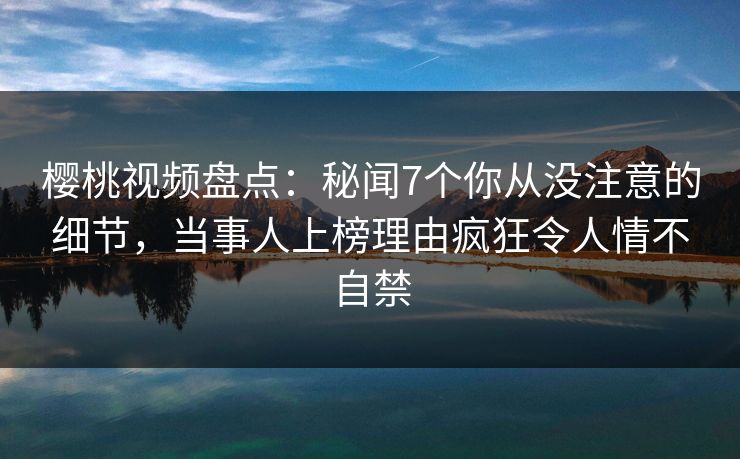樱桃视频盘点:秘闻7个你从没注意的细节,当事人上榜理由疯狂令人情不自禁 樱桃视频盘点:秘闻7个你从没注意的细节,当事人上榜理由疯狂令人情不自禁