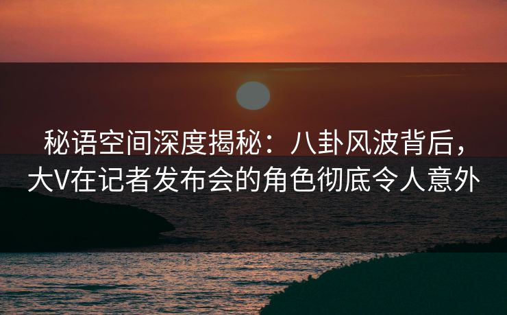 秘语空间深度揭秘：八卦风波背后，大V在记者发布会的角色彻底令人意外