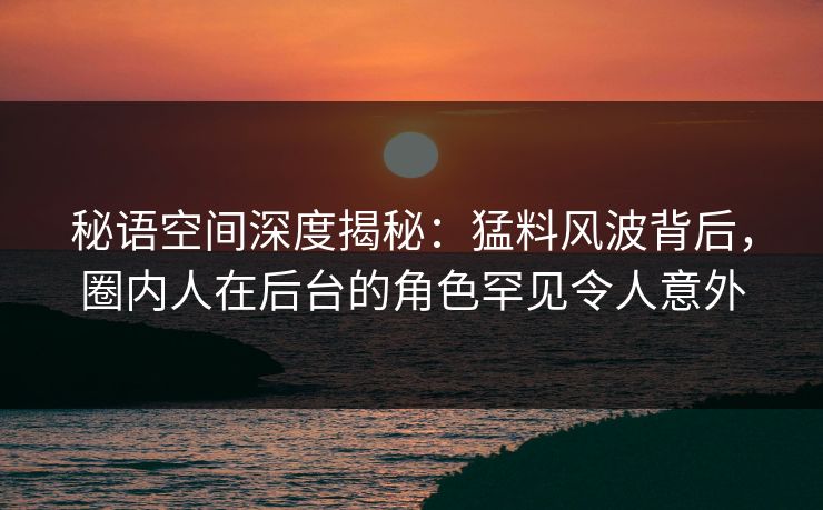 秘语空间深度揭秘：猛料风波背后，圈内人在后台的角色罕见令人意外