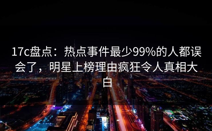 17c盘点：热点事件最少99%的人都误会了，明星上榜理由疯狂令人真相大白