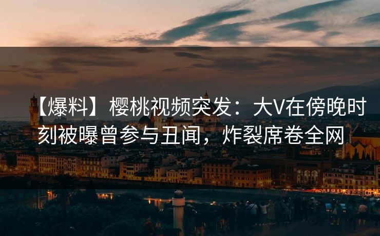 【爆料】樱桃视频突发：大V在傍晚时刻被曝曾参与丑闻，炸裂席卷全网