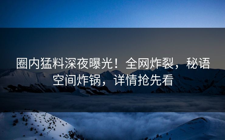 圈内猛料深夜曝光！全网炸裂，秘语空间炸锅，详情抢先看