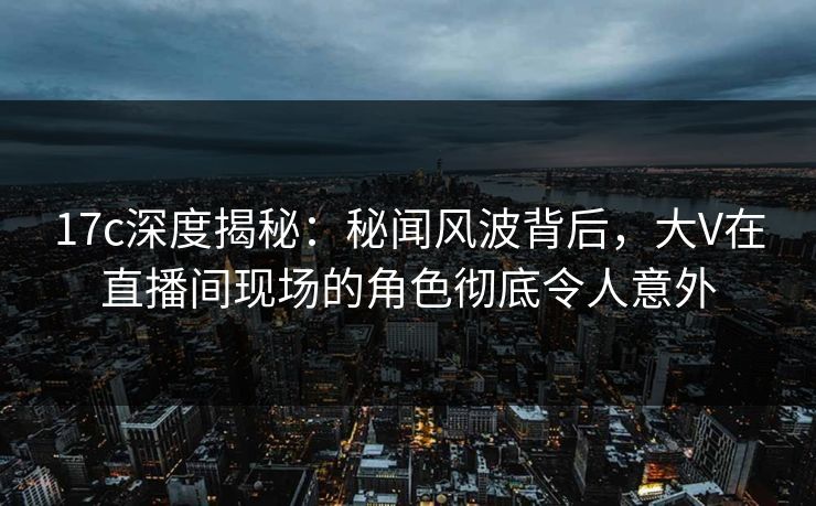 17c深度揭秘：秘闻风波背后，大V在直播间现场的角色彻底令人意外