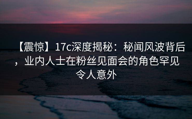 【震惊】17c深度揭秘：秘闻风波背后，业内人士在粉丝见面会的角色罕见令人意外