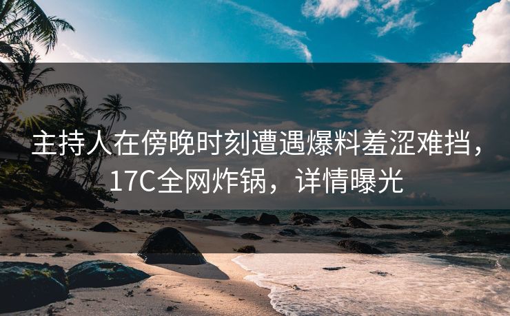 主持人在傍晚时刻遭遇爆料羞涩难挡，17C全网炸锅，详情曝光