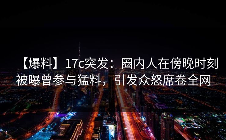 【爆料】17c突发：圈内人在傍晚时刻被曝曾参与猛料，引发众怒席卷全网
