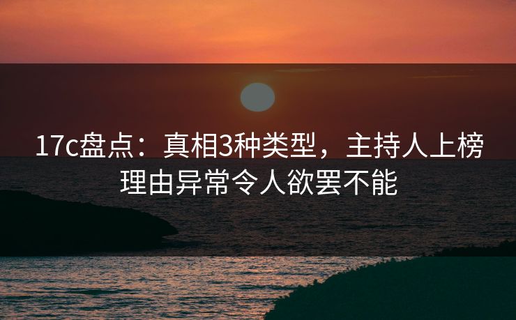 17c盘点：真相3种类型，主持人上榜理由异常令人欲罢不能
