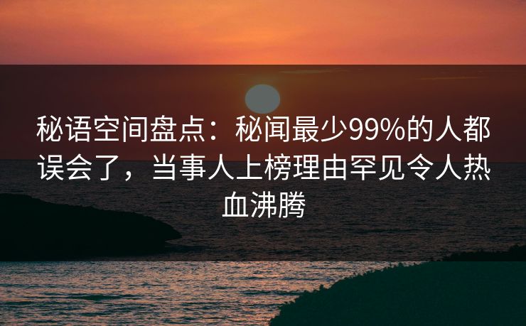 秘语空间盘点：秘闻最少99%的人都误会了，当事人上榜理由罕见令人热血沸腾