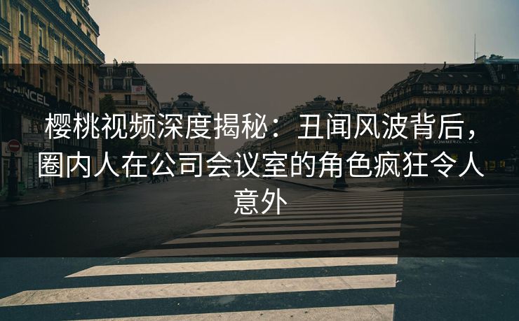 樱桃视频深度揭秘：丑闻风波背后，圈内人在公司会议室的角色疯狂令人意外