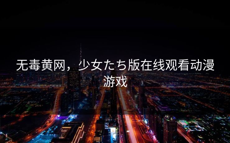 无毒黄网,少女たち版在线观看动漫游戏 无毒黄网,少女たち版在线观看动漫游戏