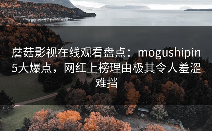 蘑菇影视在线观看盘点：mogushipin5大爆点，网红上榜理由极其令人羞涩难挡