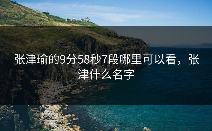 张津瑜的9分58秒7段哪里可以看,张津什么名字 张津瑜的9分58秒7段哪里可以看,张津什么名字