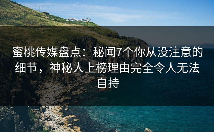 蜜桃传媒盘点：秘闻7个你从没注意的细节，神秘人上榜理由完全令人无法自持