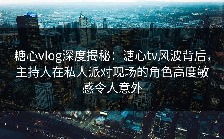 糖心vlog深度揭秘：溏心tv风波背后，主持人在私人派对现场的角色高度敏感令人意外