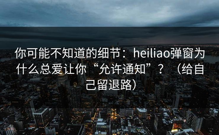 你可能不知道的细节：heiliao弹窗为什么总爱让你“允许通知”？（给自己留退路）