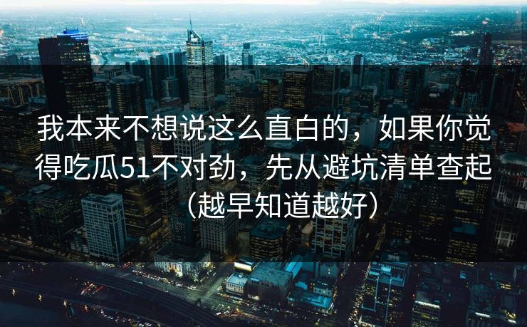 我本来不想说这么直白的，如果你觉得吃瓜51不对劲，先从避坑清单查起（越早知道越好）