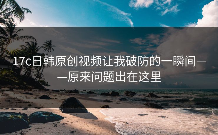 17c日韩原创视频让我破防的一瞬间——原来问题出在这里