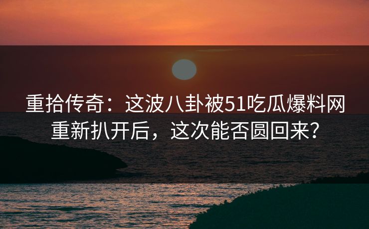 重拾传奇：这波八卦被51吃瓜爆料网重新扒开后，这次能否圆回来？