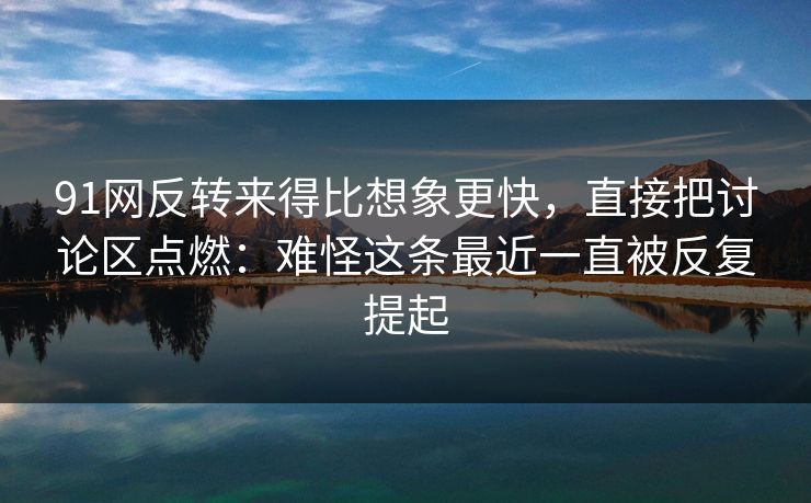 91网反转来得比想象更快，直接把讨论区点燃：难怪这条最近一直被反复提起