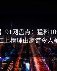 【速报】91网盘点：猛料10个细节真相，网红上榜理由离谱令人争议四起