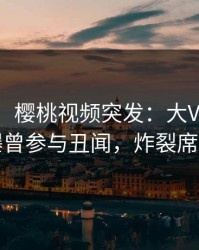 【爆料】樱桃视频突发：大V在傍晚时刻被曝曾参与丑闻，炸裂席卷全网