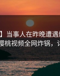 【独家】当事人在昨晚遭遇爆料无法自持，樱桃视频全网炸锅，详情查看