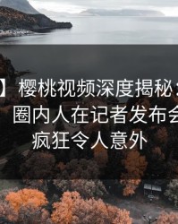 【速报】樱桃视频深度揭秘：爆料风波背后，圈内人在记者发布会的角色疯狂令人意外