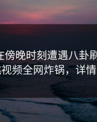圈内人在傍晚时刻遭遇八卦刷爆评论，樱桃视频全网炸锅，详情速看