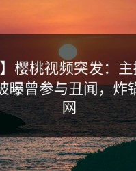 【爆料】樱桃视频突发：主持人在中午时分被曝曾参与丑闻，炸锅席卷全网