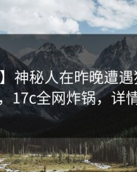 【速报】神秘人在昨晚遭遇猛料欲罢不能，17c全网炸锅，详情点击