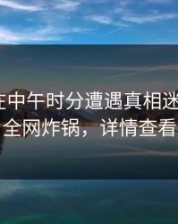 当事人在中午时分遭遇真相迷醉，17c全网炸锅，详情查看