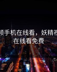 妖精视频手机在线看，妖精视频手机在线看免费