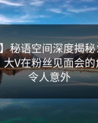 【紧急】秘语空间深度揭秘：丑闻风波背后，大V在粉丝见面会的角色极其令人意外