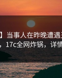 【震惊】当事人在昨晚遭遇丑闻浮想联翩，17c全网炸锅，详情了解