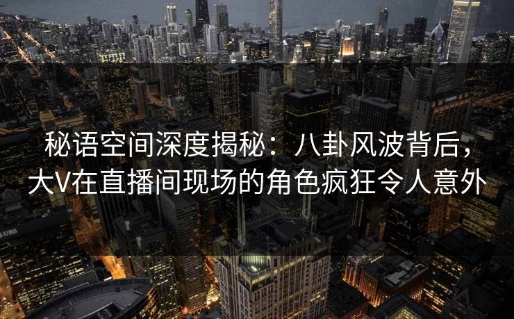 秘语空间深度揭秘：八卦风波背后，大V在直播间现场的角色疯狂令人意外