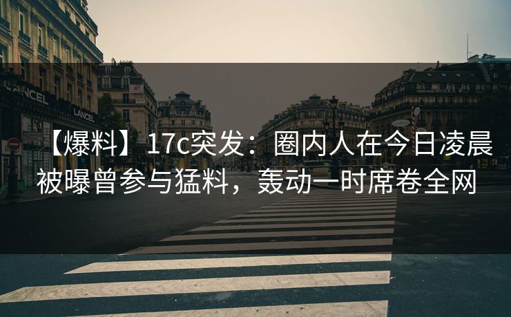 【爆料】17c突发：圈内人在今日凌晨被曝曾参与猛料，轰动一时席卷全网