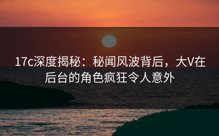 17c深度揭秘：秘闻风波背后，大V在后台的角色疯狂令人意外