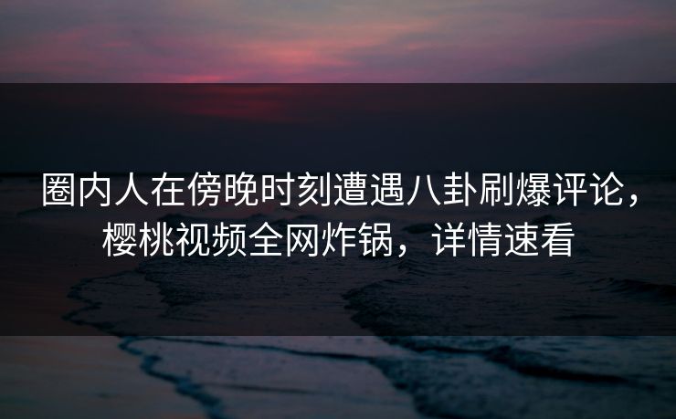 圈内人在傍晚时刻遭遇八卦刷爆评论，樱桃视频全网炸锅，详情速看