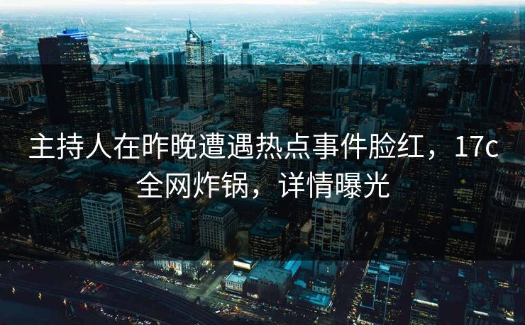 主持人在昨晚遭遇热点事件脸红,17c全网炸锅,详情曝光 主持人在昨晚遭遇热点事件脸红,17c全网炸锅,详情曝光