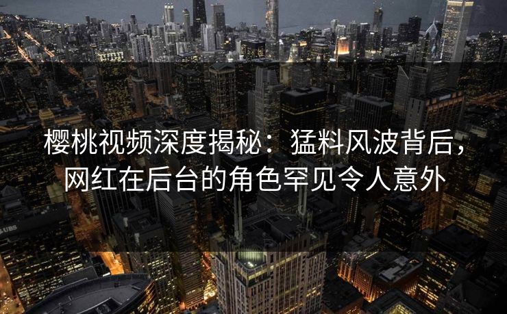 樱桃视频深度揭秘：猛料风波背后，网红在后台的角色罕见令人意外