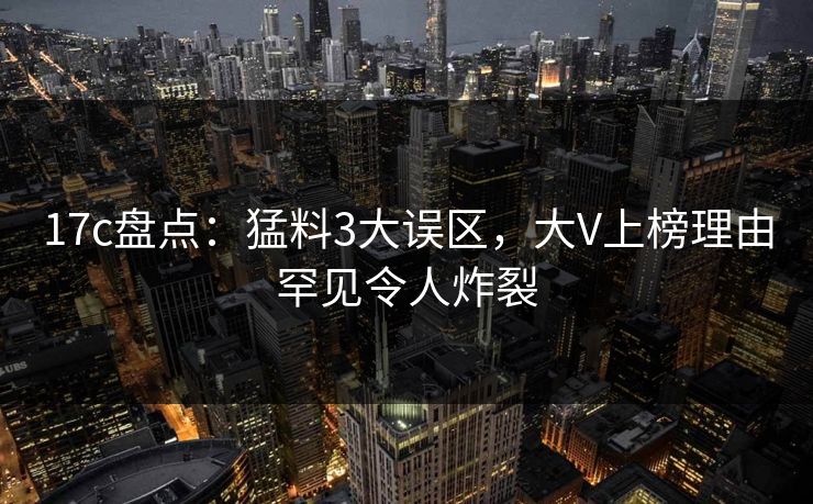 17c盘点:猛料3大误区,大V上榜理由罕见令人炸裂 17c盘点:猛料3大误区,大V上榜理由罕见令人炸裂
