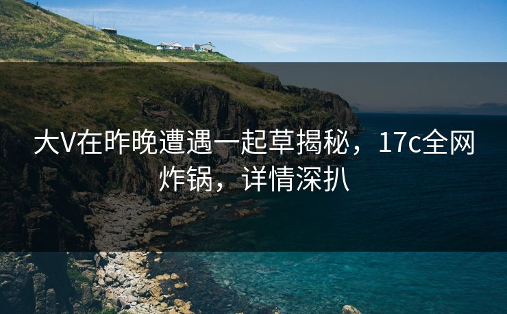 大V在昨晚遭遇一起草揭秘，17c全网炸锅，详情深扒
