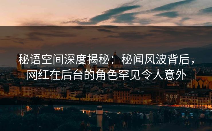 秘语空间深度揭秘：秘闻风波背后，网红在后台的角色罕见令人意外