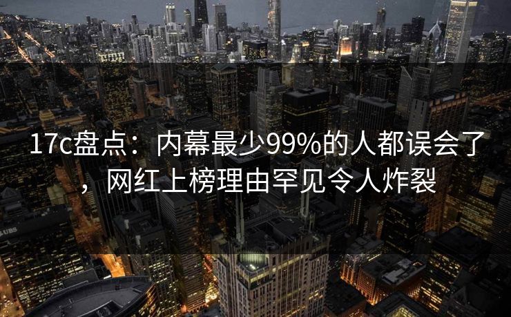 17c盘点：内幕最少99%的人都误会了，网红上榜理由罕见令人炸裂