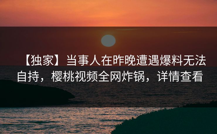 【独家】当事人在昨晚遭遇爆料无法自持，樱桃视频全网炸锅，详情查看